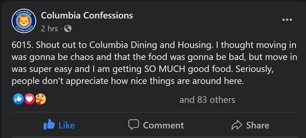 A post made by a student to a Facebook group. A Columbia Confessions Facebook post that reads, "6015. Shout out to Columbia Dining and Housing. I thought moving in was gonna be chaos and that the food was gonna be bad, but move in was super easy and I am getting SO MUCH good food. Seriously, people don't appreciate how nice things are around here.
